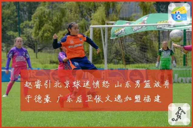 赵睿引北京球迷愤怒 山东男篮放弃于德豪 广东后卫张文逸加盟福建