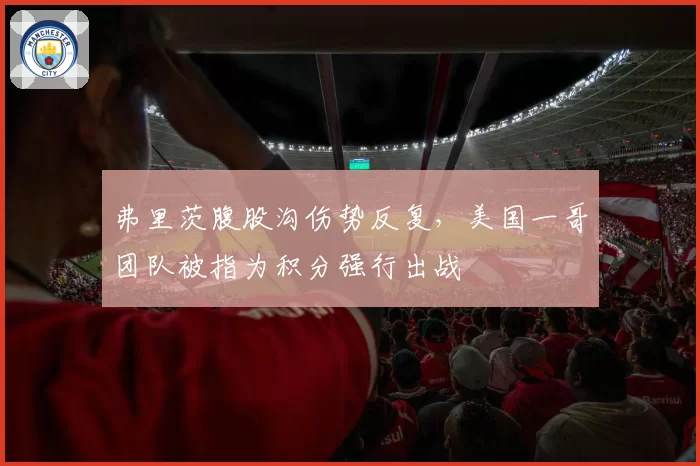 弗里茨腹股沟伤势反复，美国一哥团队被指为积分强行出战