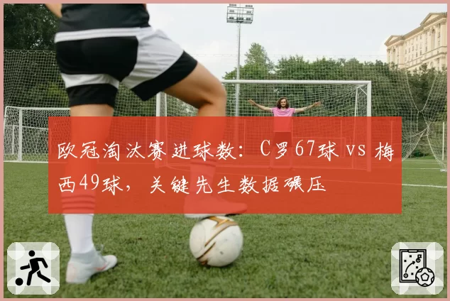 欧冠淘汰赛进球数：C罗67球 vs 梅西49球，关键先生数据碾压