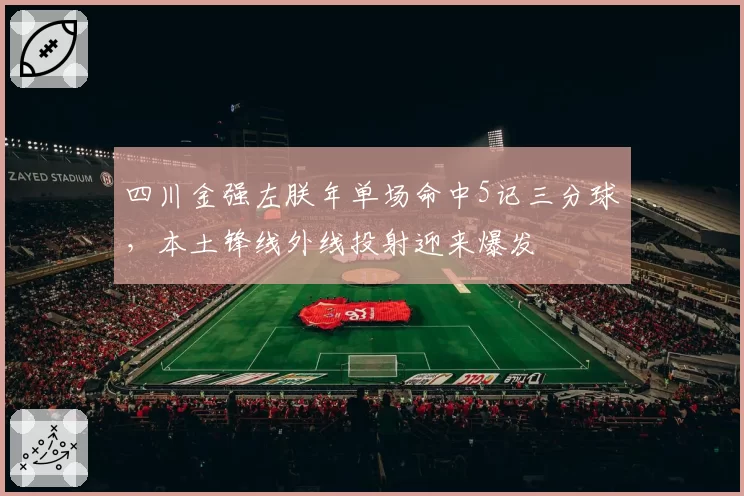 四川金强左朕年单场命中5记三分球,本土锋线外线投射迎来爆发