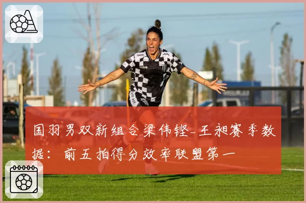 国羽男双新组合梁伟铿_王昶赛季数据：前五拍得分效率联盟第一