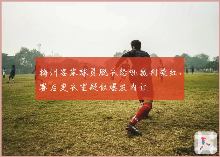 梅州客家球员脱衣怒吼裁判染红，赛后更衣室疑似爆发内讧
