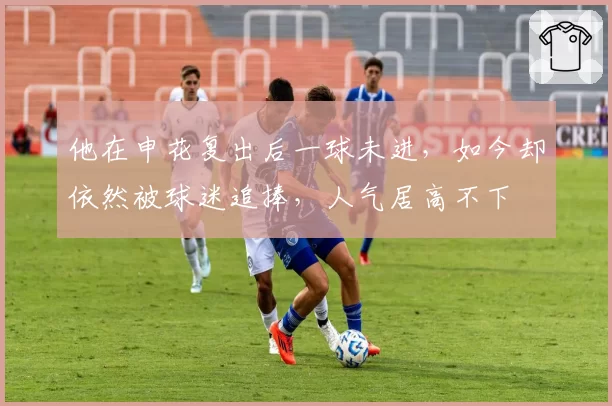 他在申花复出后一球未进，如今却依然被球迷追捧，人气居高不下