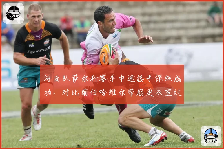 河南队萨尔科赛季中途接手保级成功,对比前任哈维尔带崩更衣室过程迥异