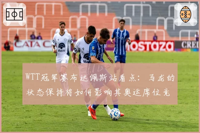 WTT冠军赛布达佩斯站看点：马龙的状态保持将如何影响其奥运席位竞争？