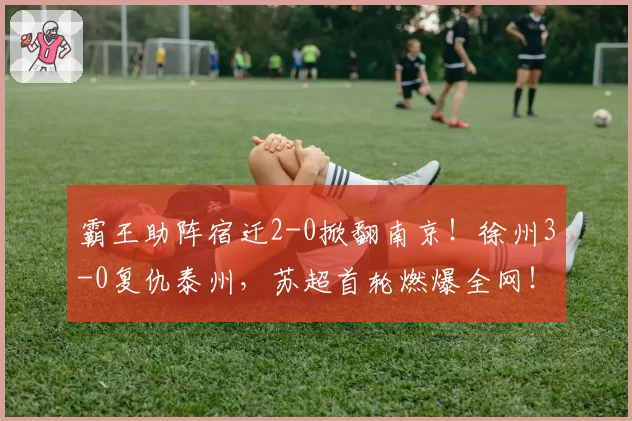 霸王助阵宿迁2-0掀翻南京！徐州3-0复仇泰州，苏超首轮燃爆全网！