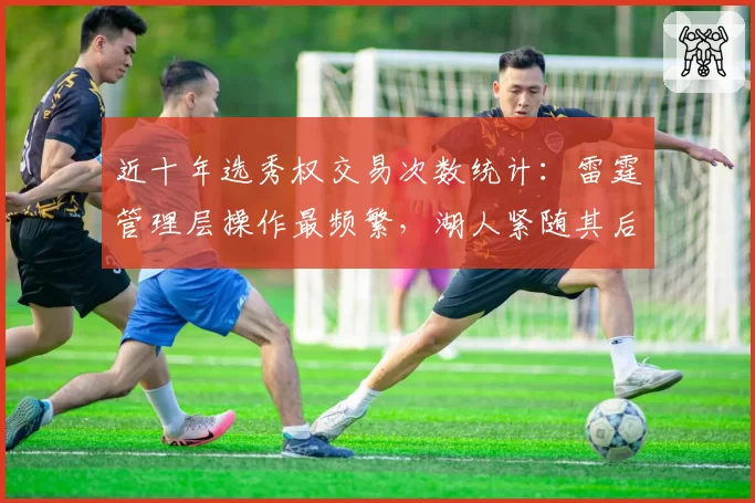 近十年选秀权交易次数统计:雷霆管理层操作最频繁,湖人紧随其后