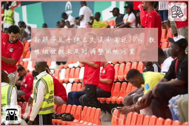 孙颖莎反手弹击失误率高达30%,教练组被批未及时调整训练方案