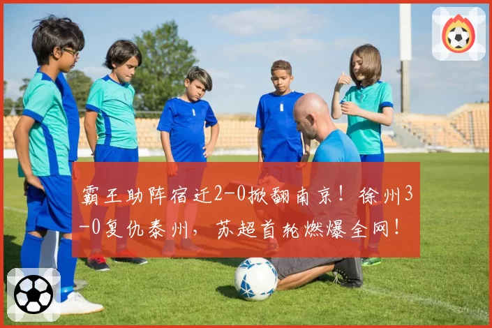 霸王助阵宿迁2-0掀翻南京！徐州3-0复仇泰州，苏超首轮燃爆全网！