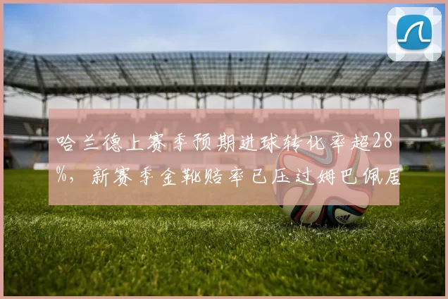 哈兰德上赛季预期进球转化率超28%,新赛季金靴赔率已压过姆巴佩居首