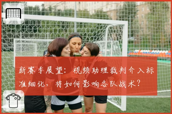 新赛季展望：视频助理裁判介入标准细化，将如何影响各队战术？