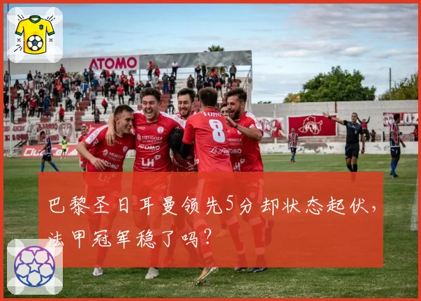 巴黎圣日耳曼领先5分却状态起伏，法甲冠军稳了吗？
