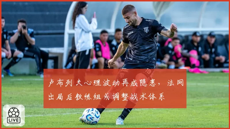 卢布列夫心理波动再成隐患，法网出局后教练组或调整战术体系