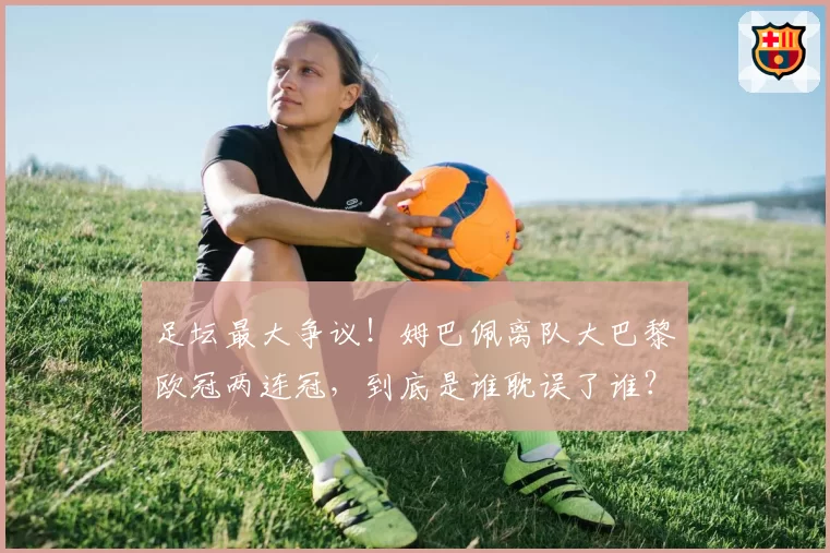 足坛最大争议！姆巴佩离队大巴黎欧冠两连冠，到底是谁耽误了谁？
