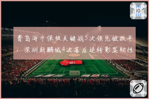 青岛海牛保级关键战5次领先被扳平，深圳新鹏城4次落后逆转彰显韧性差异