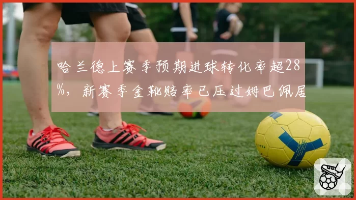哈兰德上赛季预期进球转化率超28%,新赛季金靴赔率已压过姆巴佩居首