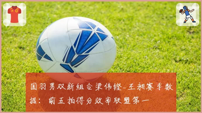 国羽男双新组合梁伟铿_王昶赛季数据：前五拍得分效率联盟第一
