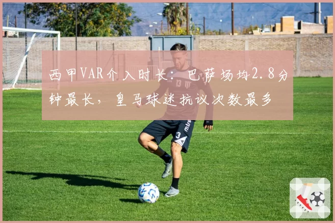西甲VAR介入时长：巴萨场均2.8分钟最长，皇马球迷抗议次数最多