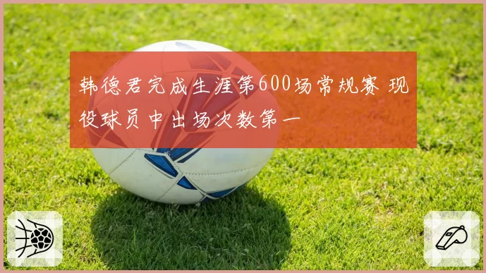 韩德君完成生涯第600场常规赛 现役球员中出场次数第一