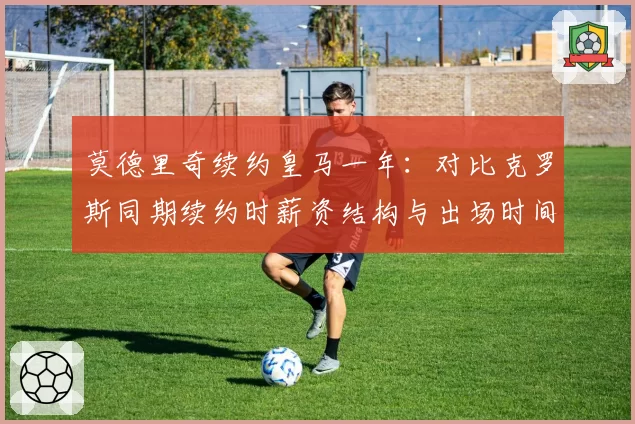 莫德里奇续约皇马一年：对比克罗斯同期续约时薪资结构与出场时间承诺