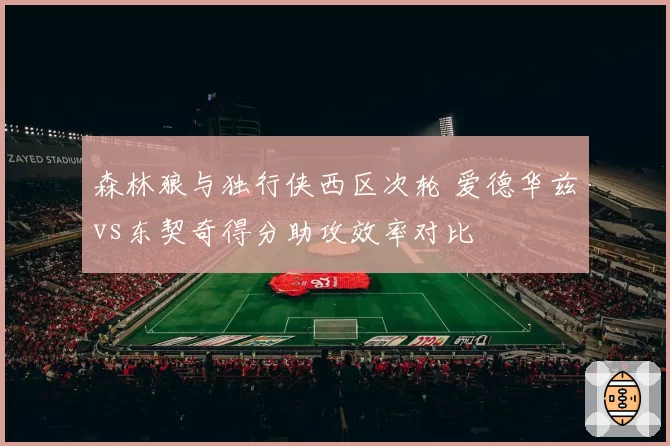森林狼与独行侠西区次轮 爱德华兹vs东契奇得分助攻效率对比