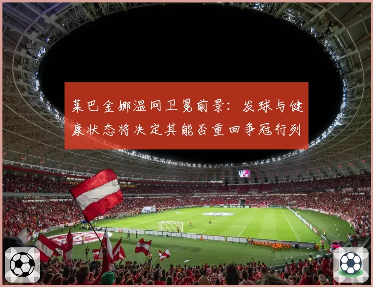 莱巴金娜温网卫冕前景:发球与健康状态将决定其能否重回争冠行列