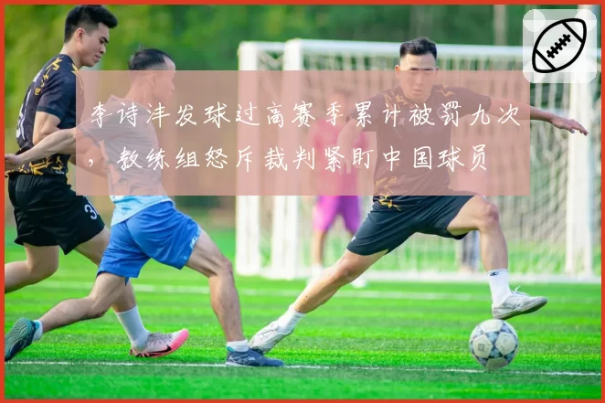 李诗沣发球过高赛季累计被罚九次，教练组怒斥裁判紧盯中国球员