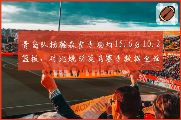 青岛队杨瀚森首季场均15.6分10.2篮板，对比姚明菜鸟赛季数据全面超越