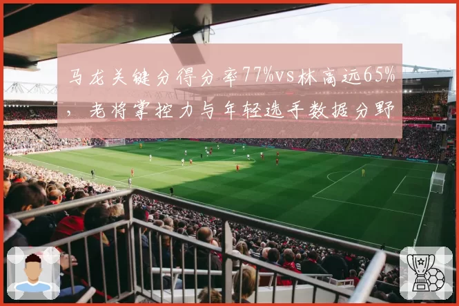 马龙关键分得分率77%vs林高远65%，老将掌控力与年轻选手数据分野