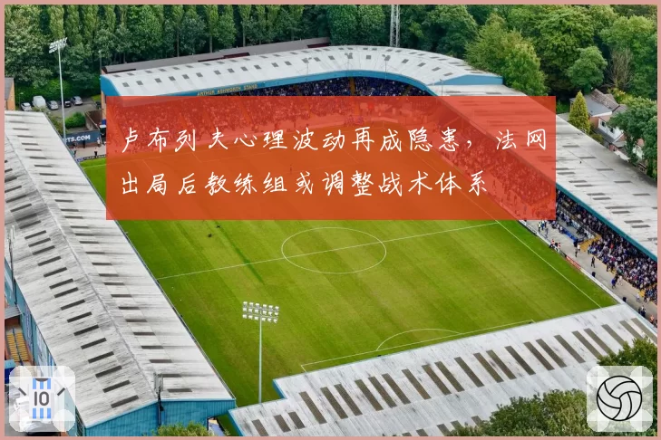 卢布列夫心理波动再成隐患，法网出局后教练组或调整战术体系