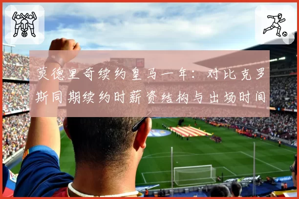 莫德里奇续约皇马一年：对比克罗斯同期续约时薪资结构与出场时间承诺