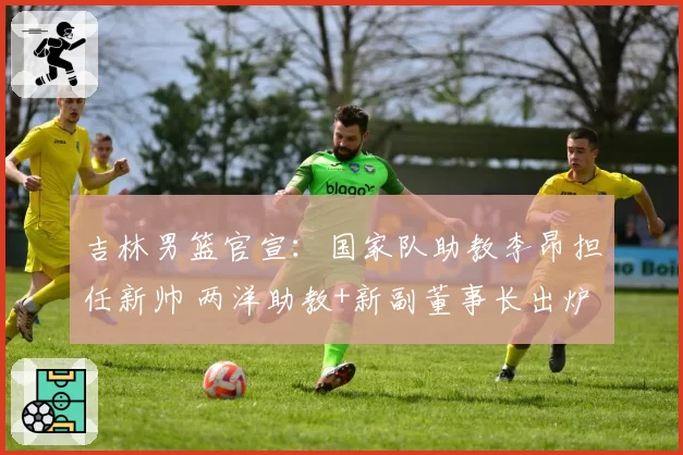 吉林男篮官宣:国家队助教李昂担任新帅 两洋助教+新副董事长出炉