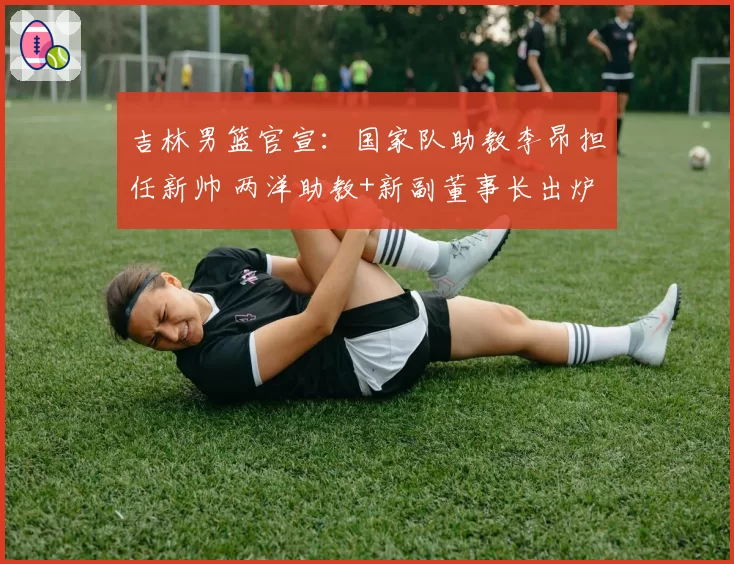 吉林男篮官宣:国家队助教李昂担任新帅 两洋助教+新副董事长出炉