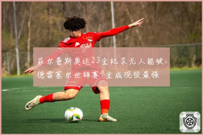 菲尔普斯奥运23金纪录无人能破,德雷塞尔世锦赛7金成现役最强