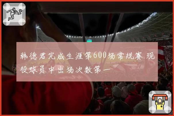 韩德君完成生涯第600场常规赛 现役球员中出场次数第一