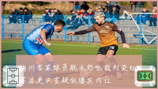梅州客家球员脱衣怒吼裁判染红，赛后更衣室疑似爆发内讧