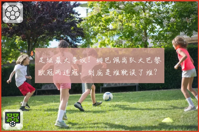 足坛最大争议!姆巴佩离队大巴黎欧冠两连冠,到底是谁耽误了谁?