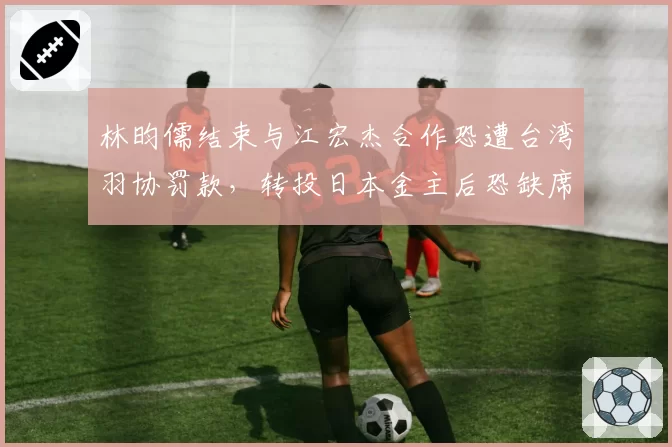 林昀儒结束与江宏杰合作恐遭台湾羽协罚款，转投日本金主后恐缺席亚运会资格赛__br_
