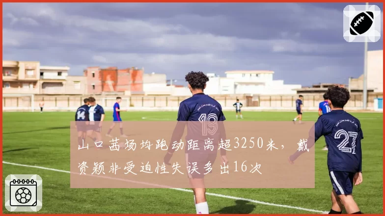 山口茜场均跑动距离超3250米,戴资颖非受迫性失误多出16次